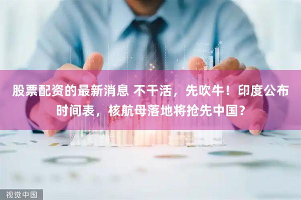 股票配资的最新消息 不干活，先吹牛！印度公布时间表，核航母落地将抢先中国？