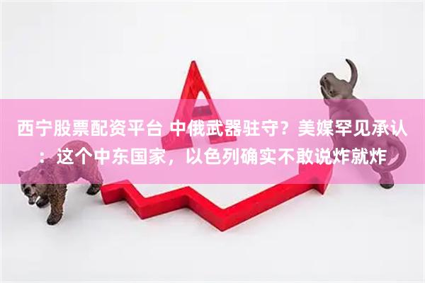 西宁股票配资平台 中俄武器驻守？美媒罕见承认：这个中东国家，以色列确实不敢说炸就炸