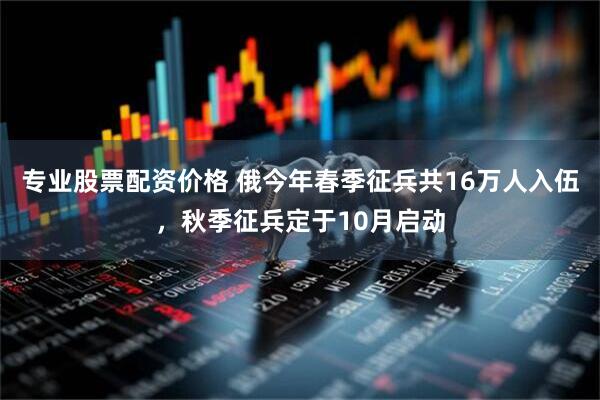 专业股票配资价格 俄今年春季征兵共16万人入伍，秋季征兵定于10月启动