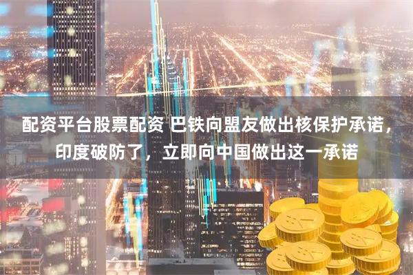 配资平台股票配资 巴铁向盟友做出核保护承诺，印度破防了，立即向中国做出这一承诺