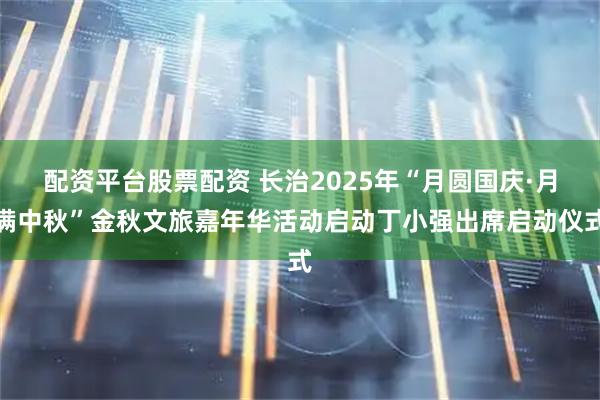 配资平台股票配资 长治2025年“月圆国庆·月满中秋”金秋文旅嘉年华活动启动丁小强出席启动仪式