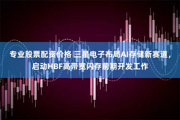 专业股票配资价格 三星电子布局AI存储新赛道，启动HBF高带宽闪存前期开发工作