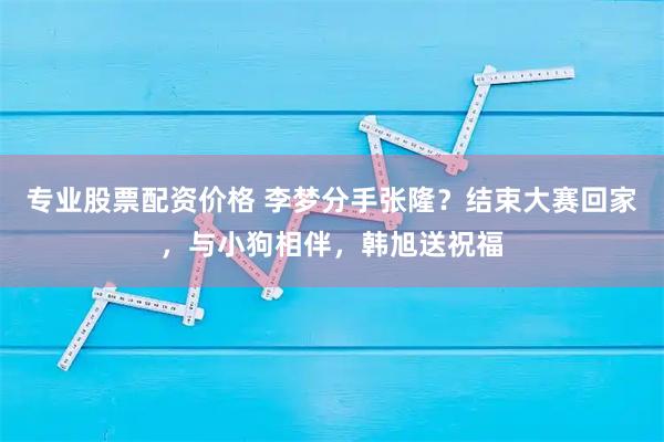 专业股票配资价格 李梦分手张隆？结束大赛回家，与小狗相伴，韩旭送祝福