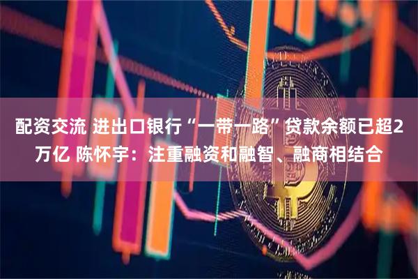 配资交流 进出口银行“一带一路”贷款余额已超2万亿 陈怀宇：注重融资和融智、融商相结合