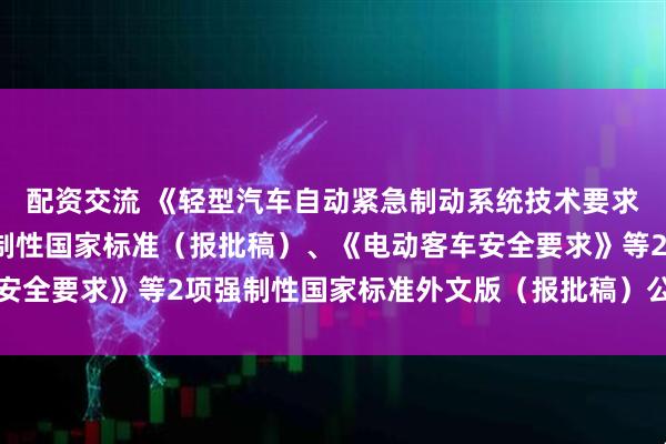 配资交流 《轻型汽车自动紧急制动系统技术要求及试验方法》等3项强制性国家标准（报批稿）、《电动客车安全要求》等2项强制性国家标准外文版（报批稿）公开征求意见