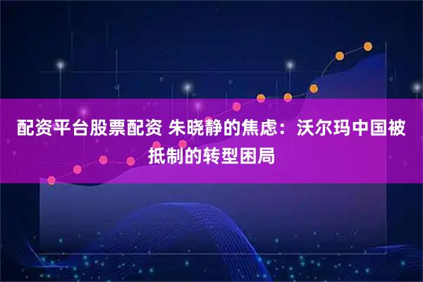 配资平台股票配资 朱晓静的焦虑：沃尔玛中国被抵制的转型困局