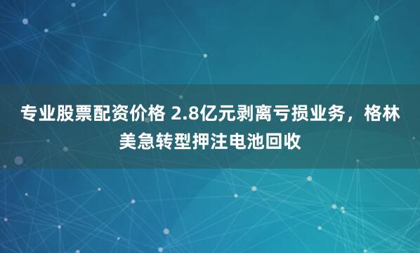 专业股票配资价格 2.8亿元剥离亏损业务，格林美急转型押注电池回收
