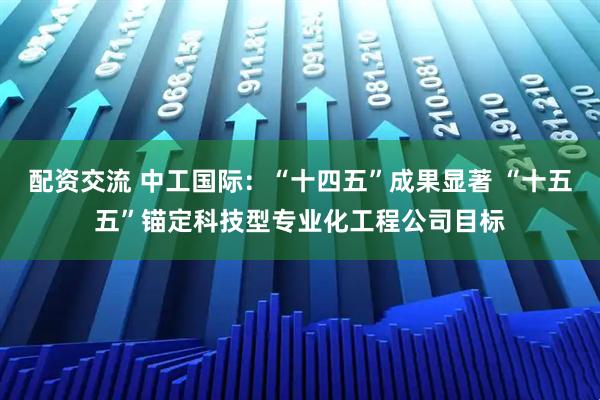 配资交流 中工国际：“十四五”成果显著 “十五五”锚定科技型专业化工程公司目标