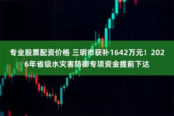 专业股票配资价格 三明市获补1642万元！2026年省级水灾害防御专项资金提前下达