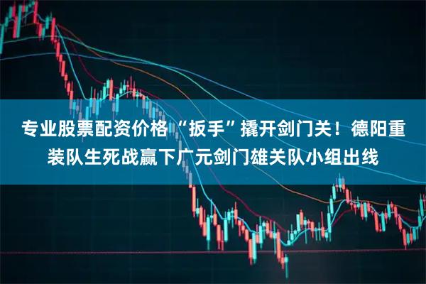 专业股票配资价格 “扳手”撬开剑门关！德阳重装队生死战赢下广元剑门雄关队小组出线