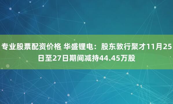 专业股票配资价格 华盛锂电：股东敦行聚才11月25日至27日期间减持44.45万股