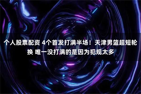 个人股票配资 4个首发打满半场！天津男篮超短轮换 唯一没打满的是因为犯规太多