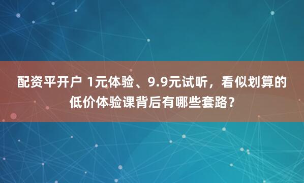 配资平开户 1元体验、9.9元试听，看似划算的低价体验课背后有哪些套路？