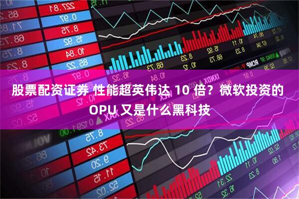 股票配资证券 性能超英伟达 10 倍？微软投资的 OPU 又是什么黑科技