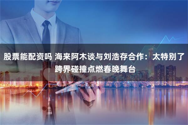 股票能配资吗 海来阿木谈与刘浩存合作：太特别了 跨界碰撞点燃春晚舞台