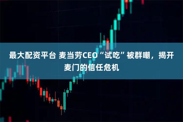 最大配资平台 麦当劳CEO“试吃”被群嘲，揭开麦门的信任危机