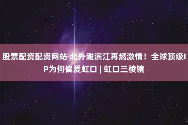 股票配资配资网站 北外滩滨江再燃激情！全球顶级IP为何偏爱虹口 | 虹口三棱镜