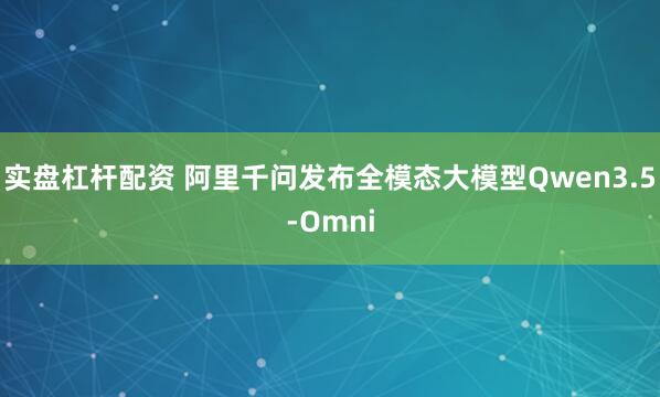 实盘杠杆配资 阿里千问发布全模态大模型Qwen3.5-Omni