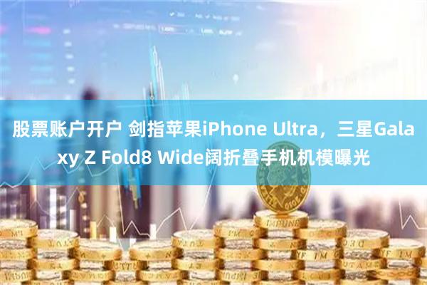 股票账户开户 剑指苹果iPhone Ultra，三星Galaxy Z Fold8 Wide阔折叠手机机模曝光
