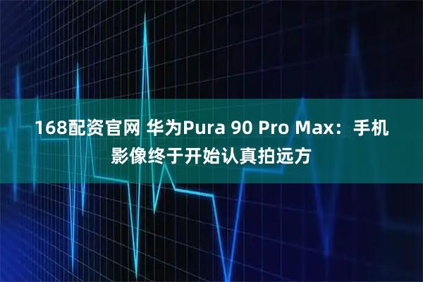 168配资官网 华为Pura 90 Pro Max：手机影像终于开始认真拍远方