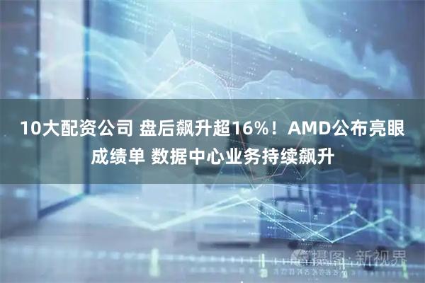 10大配资公司 盘后飙升超16%！AMD公布亮眼成绩单 数据中心业务持续飙升
