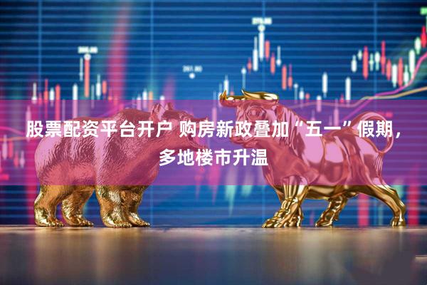 股票配资平台开户 购房新政叠加“五一”假期，多地楼市升温