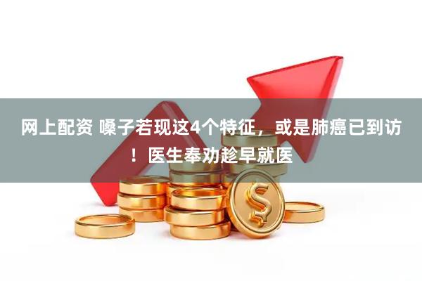 网上配资 嗓子若现这4个特征，或是肺癌已到访！医生奉劝趁早就医