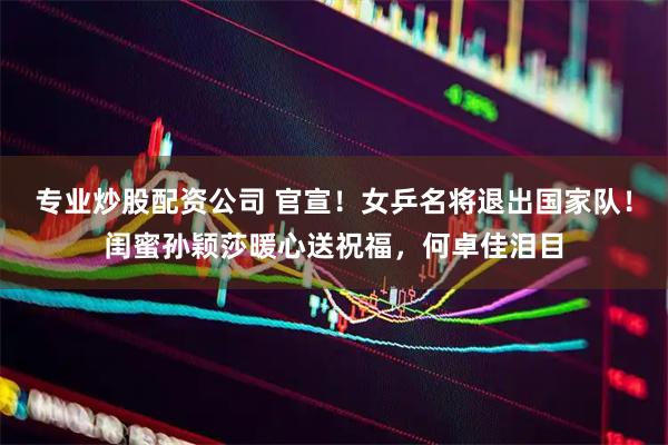 专业炒股配资公司 官宣！女乒名将退出国家队！闺蜜孙颖莎暖心送祝福，何卓佳泪目