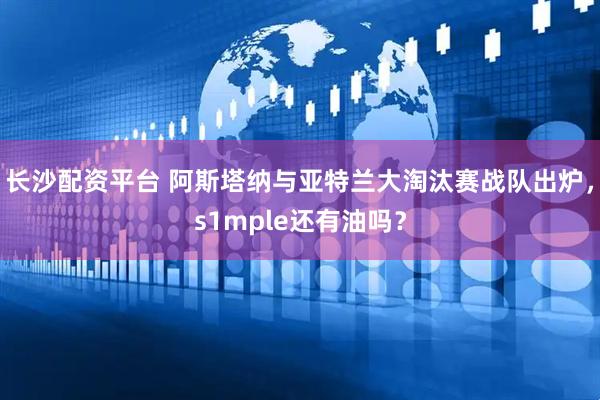 长沙配资平台 阿斯塔纳与亚特兰大淘汰赛战队出炉，s1mple还有油吗？