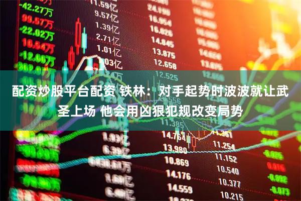 配资炒股平台配资 铁林：对手起势时波波就让武圣上场 他会用凶狠犯规改变局势