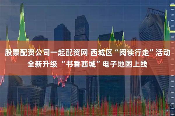 股票配资公司一起配资网 西城区“阅读行走”活动全新升级 “书香西城”电子地图上线