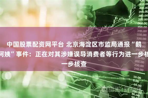 中国股票配资网平台 北京海淀区市监局通报“鹅腿阿姨”事件：正在对其涉嫌误导消费者等行为进一步核查